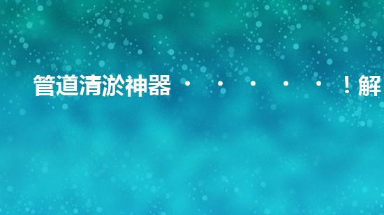 管道清淤神器！解決大型工業(yè)管道堵塞難題的全新設(shè)備問世，你知道是什么嗎？